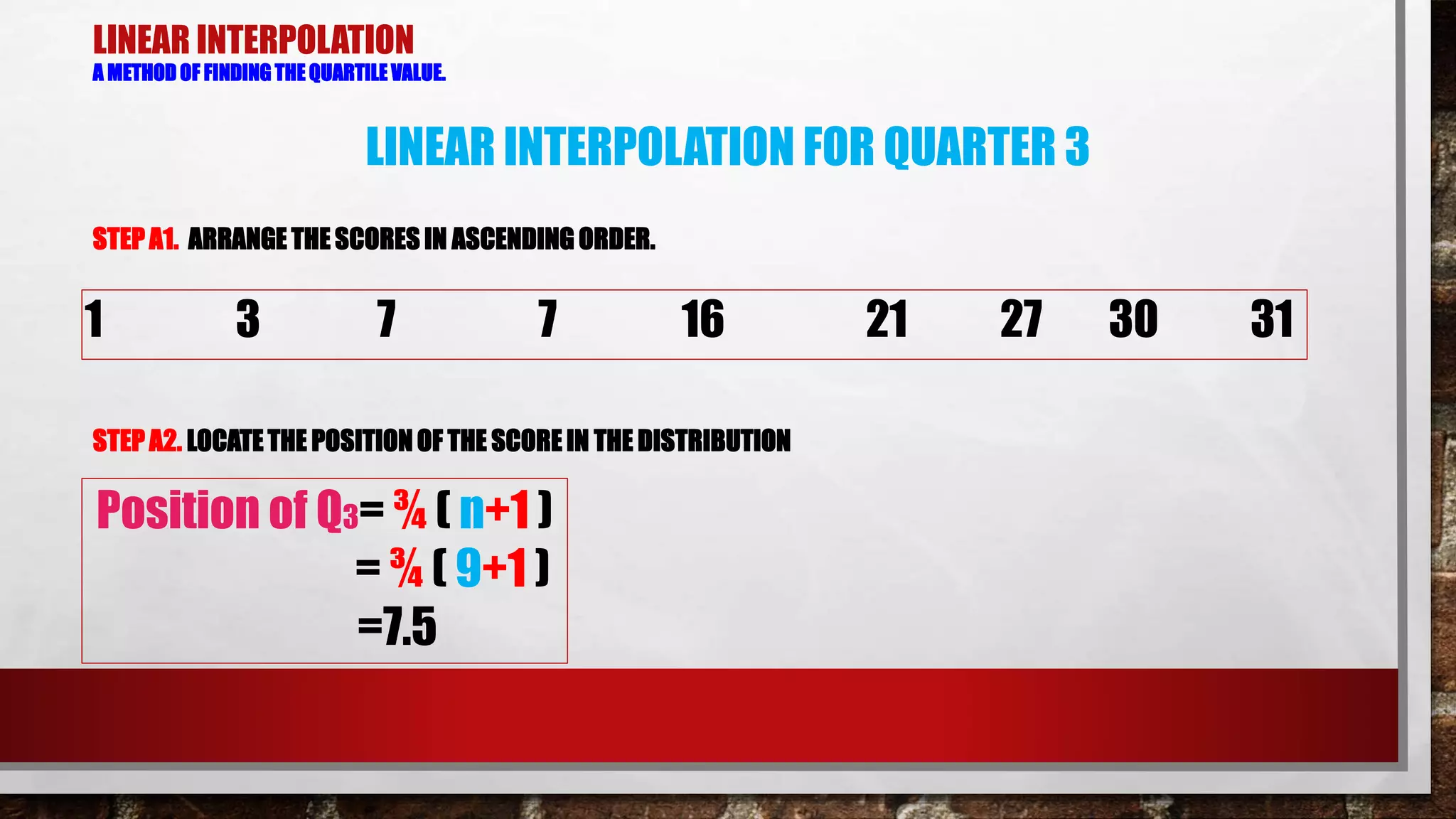 LINEAR INTERPOLATION
A METHOD OF FINDING THE QUARTILE VALUE.
STEP A1. ARRANGE THE SCORES IN ASCENDING ORDER.
STEP A2. LOCATETHE POSITION OF THE SCORE IN THE DISTRIBUTION
1 3 7 7 16 21 27 30 31
LINEAR INTERPOLATION FOR QUARTER 3
Position of Q3= ¾ ( n+1 )
= ¾ ( 9+1 )
=7.5
 