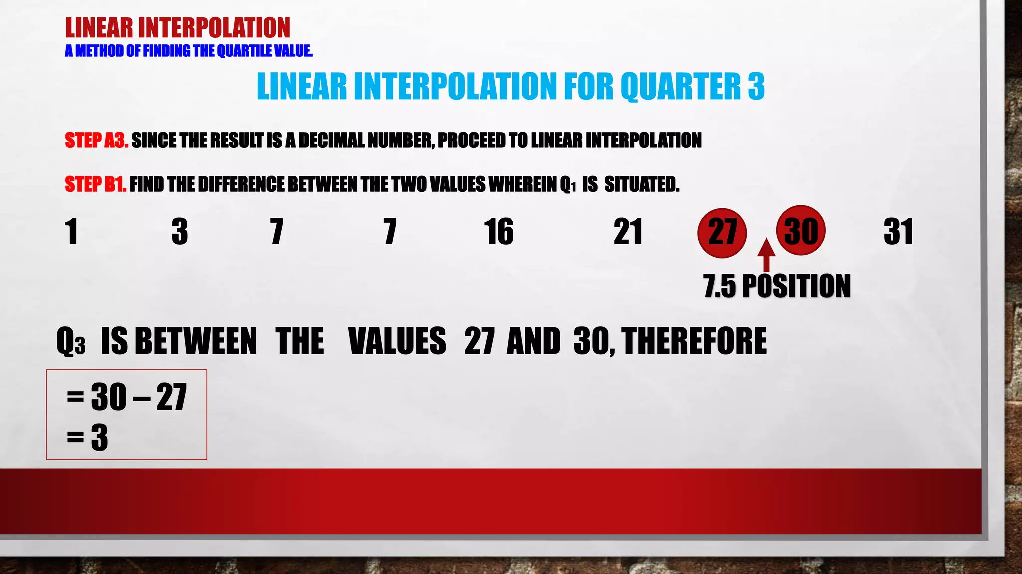 LINEAR INTERPOLATION
A METHOD OF FINDING THE QUARTILE VALUE.
STEPA3. SINCE THE RESULT IS A DECIMAL NUMBER, PROCEED TO LINEAR INTERPOLATION
STEP B1. FIND THE DIFFERENCE BETWEEN THE TWO VALUES WHEREIN Q1 IS SITUATED.
LINEAR INTERPOLATION FOR QUARTER 3
1 3 7 7 16 21 27 30 31
7.5 POSITION
Q3 IS BETWEEN THE VALUES 27 AND 30, THEREFORE
= 30 – 27
= 3
 