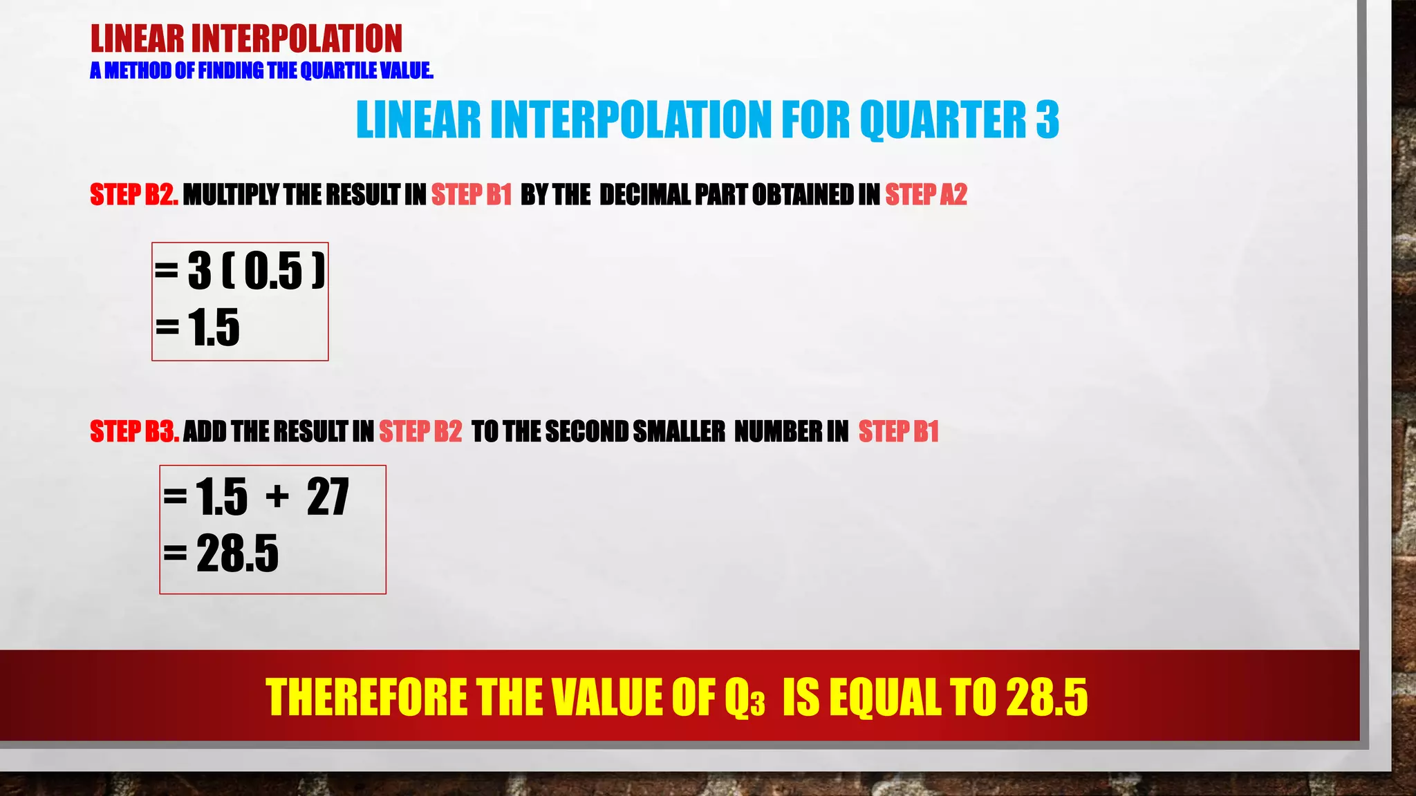 LINEAR INTERPOLATION
A METHOD OF FINDING THE QUARTILE VALUE.
STEPB2. MULTIPLY THE RESULT IN STEP B1 BY THE DECIMAL PART OBTAINED IN STEP A2
LINEAR INTERPOLATION FOR QUARTER 3
= 3 ( 0.5 )
= 1.5
STEP B3. ADD THE RESULT IN STEP B2 TO THE SECOND SMALLER NUMBER IN STEP B1
= 1.5 + 27
= 28.5
THEREFORE THE VALUE OF Q3 IS EQUAL TO 28.5
 