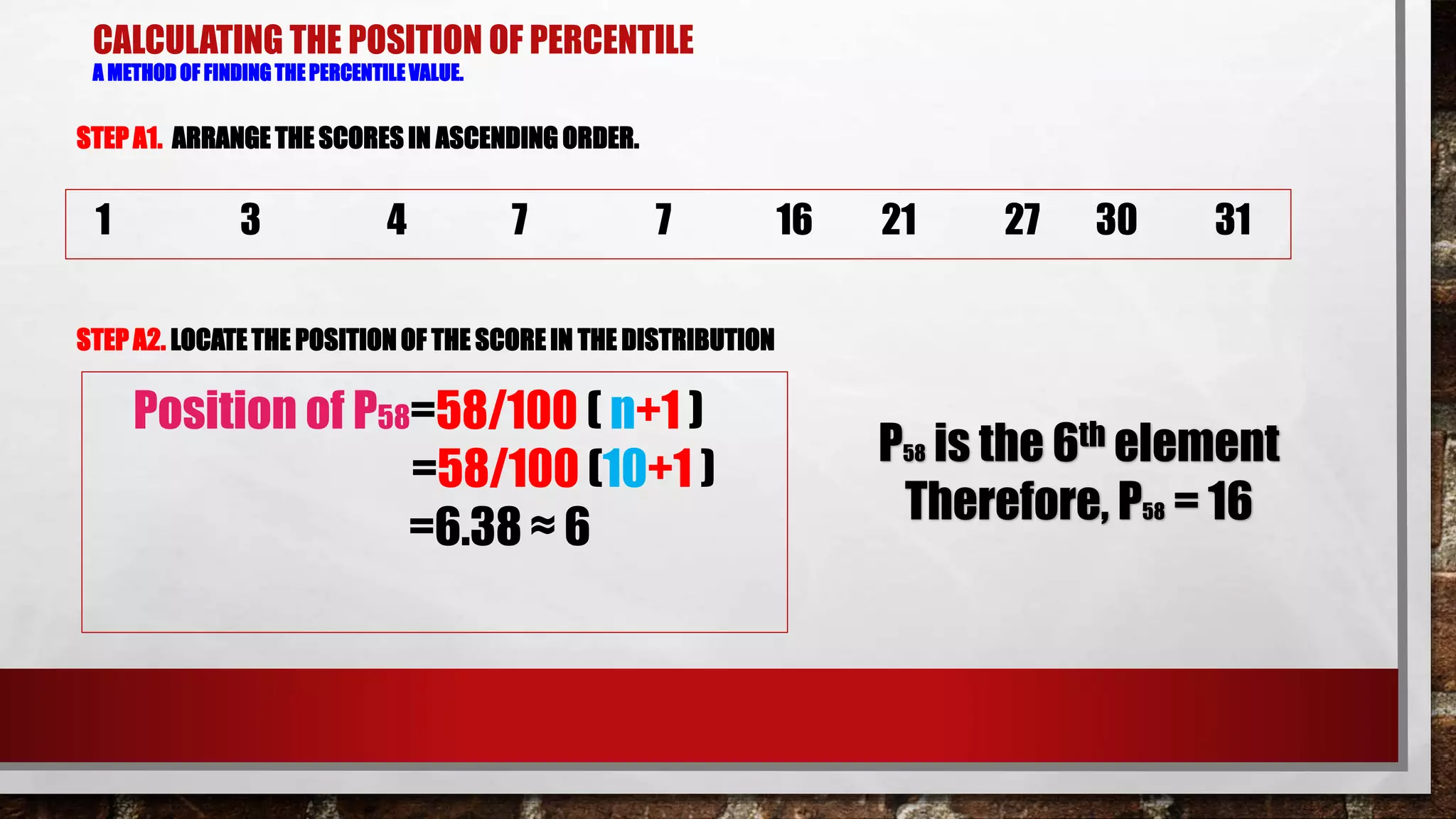 CALCULATING THE POSITION OF PERCENTILE
A METHOD OF FINDING THE PERCENTILE VALUE.
STEP A1. ARRANGE THE SCORES IN ASCENDING ORDER.
STEP A2. LOCATETHE POSITION OF THE SCORE IN THE DISTRIBUTION
1 3 4 7 7 16 21 27 30 31
Position of P58=58/100 ( n+1 )
=58/100 (10+1 )
=6.38 ≈ 6
P58 is the 6th element
Therefore, P58 = 16
 