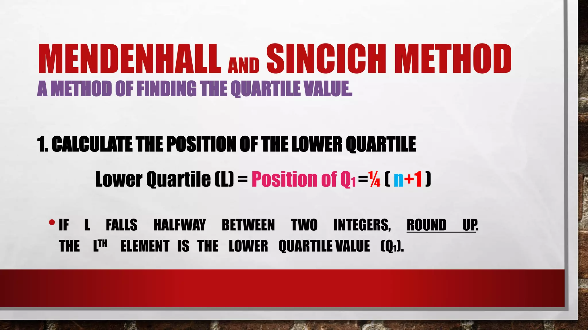 MENDENHALL AND SINCICH METHOD
A METHOD OF FINDING THE QUARTILE VALUE.
1. CALCULATE THE POSITION OF THE LOWER QUARTILE
•IF L FALLS HALFWAY BETWEEN TWO INTEGERS, ROUND UP.
THE LTH ELEMENT IS THE LOWER QUARTILE VALUE (Q1).
Lower Quartile (L) = Position of Q1 =¼ ( n+1 )
 