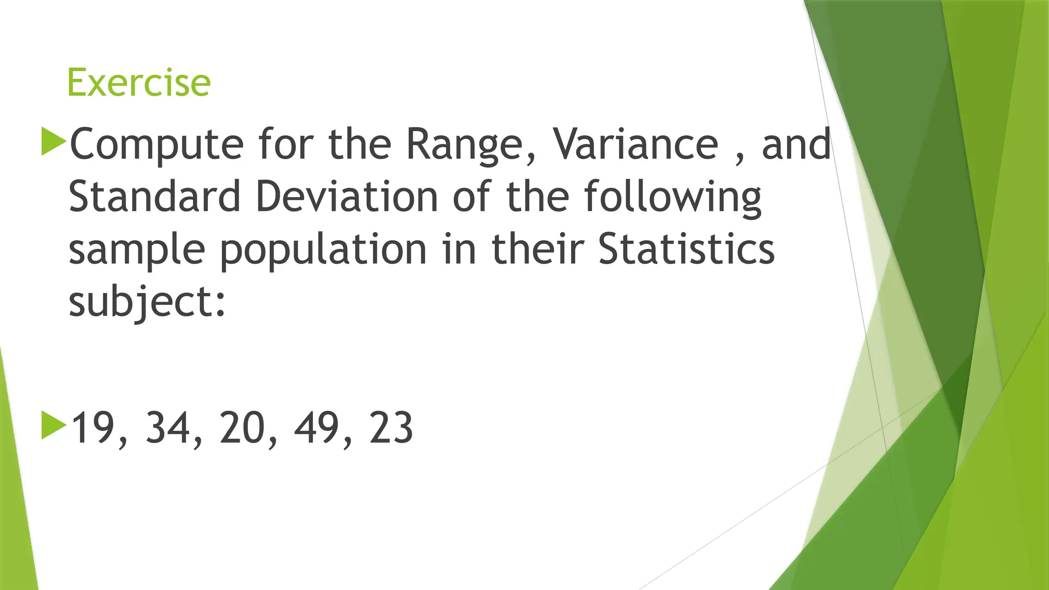 Exercise
Compute for the Range, Variance , and
Standard Deviation of the following
sample population in their Statistics
subject:
19, 34, 20, 49, 23
 