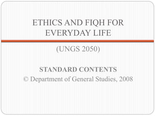 ETHICS AND FIQH FOR 
EVERYDAY LIFE 
(UNGS 2050) 
STANDARD CONTENTS 
© Department of General Studies, 2008 
 