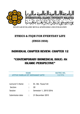 KULIYYAH OF ISLAMIC REVEAL KNOWLEDGE AND CIVILIZATION
ETHICS & FIQH FOR EVERYDAY LIFE
(UNGS 2050)
INDIVIDUAL CHAPTER REVIEW: CHAPTER 12
“CONTEMPORARY BIOMEDICAL ISSUE: AN
ISLAMIC PERSPECTIVE”
NAME MATRIC NO.
AFIFAH NABILAH BT MOHAMAD SAFEI 1321976
Lecturer’s Name : Dr. Md. Yousuf Ali
Section : 20
Session : Semester 1, 2015/2016
Submission date : 21 December 2015
 