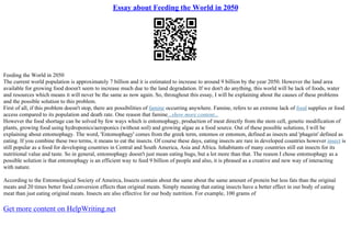 Essay about Feeding the World in 2050
Feeding the World in 2050
The current world population is approximately 7 billion and it is estimated to increase to around 9 billion by the year 2050. However the land area
available for growing food doesn't seem to increase much due to the land degradation. If we don't do anything, this world will be lack of foods, water
and resources which means it will never be the same as now again. So, throughout this essay, I will be explaining about the causes of these problems
and the possible solution to this problem.
First of all, if this problem doesn't stop, there are possibilities of famine occurring anywhere. Famine, refers to an extreme lack of food supplies or food
access compared to its population and death rate. One reason that famine...show more content...
However the food shortage can be solved by few ways which is entomophagy, production of meat directly from the stem cell, genetic modification of
plants, growing food using hydroponics/aeroponics (without soil) and growing algae as a food source. Out of these possible solutions, I will be
explaining about entomophagy. The word, 'Entomophagy' comes from the greek term, entomos or entomon, defined as insects and 'phagein' defined as
eating. If you combine these two terms, it means to eat the insects. Of course these days, eating insects are rare in developed countries however insect is
still popular as a food for developing countries in Central and South America, Asia and Africa. Inhabitants of many countries still eat insects for its
nutritional value and taste. So in general, entomophagy doesn't just mean eating bugs, but a lot more than that. The reason I chose entomophagy as a
possible solution is that entomophagy is an efficient way to feed 9 billion of people and also, it is phrased as a creative and new way of interacting
with nature.
According to the Entomological Society of Ameirca, Insects contain about the same about the same amount of protein but less fats than the original
meats and 20 times better food conversion effects than original meats. Simply meaning that eating insects have a better effect in our body of eating
meat than just eating original meats. Insects are also effective for our body nutrition. For example, 100 grams of
Get more content on HelpWriting.net
 