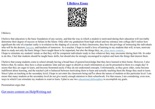 I Believe Essay
I Believe
I believe that education is the basic foundation of any society, and that the way in which a student is motivated during their education will inevitably
determine their degree of success or failure in the future. Only after my graduation from high school and my entrance into college did I realize how
significant the role of a teacher really is in relation to the shaping of a society. In their classrooms, they have the privilege of instructing the individuals
who will be the doctors, lawyers, and teachers of tomorrow. As a teacher, I hope to instill a love of learning in my students that will, in turn, motivate
them to study not only the basic things I have taught them to be important, but also the things they, as...show more content...
I hope to stimulate my students' minds so that they will be competent individuals ready to face whatever they may encounter during their life. In order
to do this, I feel that students should be taught basic skills, but should also be strongly encouraged to explore and learn the things that interest them.
I believe that young students come to school already having a broad base of general knowledge that they have learned in their home. However, I also
believe that, by nature, they have a clean academic slate and are eager to absorb as much information as can be presented to them in a single day! It
seems that they are eager to learn, and become frustrated easily if they do not understand concepts. Unfortunately, as they grow older, some become
indifferent about learning, and the teacher's job is balanced between motivating them to learn and actually teaching them the things they need to learn.
Since I plan on teaching at the secondary level, I hope to not enter the classroom being naГЇve about the nature of students at this particular level. I am
aware that many students at the secondary level do not give nearly enough attention to their schoolwork. For that reason, I am considering, even now,
ways in which I can stimulate my students to want to learn. I plan to use two educational philosophies to accomplish my goals.
Perennialism urges that
Get more content on HelpWriting.net
 