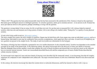 Essay about What is life?
"What is life?" The question has been asked innumerable times but has been answered to the satisfaction of few. Science is based on the experience
that nature gives intelligent answers to intelligent questions. To senseless questions, nature gives senseless answers – or no answers at all. If nature has
never provided an answer to this question, perhaps something is wrong with the question.
The question is wrong indeed. It has no sense, for life in itself does not exist. No one has seen or measured life. Life is always linked to material
systems; what man sees and measures are living systems of matter. Life is not a thing to be studied; rather, "being alive" is a quality of some physical
systems.
A look at the living world reveals an...show more content...
The more complex the system, the more complex its qualities. Organs may be built from cells; from organs may come an individual organism, such as a
human being. Individuals in turn may be combined to form societies or populations, which again have their own rules. At each level of complexity are
new qualities not present in the simpler levels. The study of each level yields new information for the biologist.
The history of biology has been marked by a penetration into ever smaller dimensions. In the sixteenth century, Vesalius was dependent on his unaided
eyesight for his study of the human body. In the following century, the optical microscope led to the discovery of many new details of structure.
Marcello Malpighi observed the capillary vessels that complete the cycle of blood circulation and showed that even such tiny insects as the silkworm
have an intricate internal structure. Anton van Leeuwenhoek described blood cells and the compound eyes of insects. Robert Hooke described the
cellular structure of plants.
As microscopes were improved, more and more details of structure were described. By the nineteenth century, it was becoming clear that all complex
organisms are composed of semi–independent units called cells. The major structural features of cells were established. Bacteria were discovered and
studied.
In this century, the electron microscope has taken the scientist down to molecular dimensions, and he has learned to observe with x–rays as
 