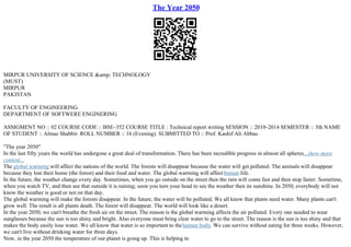 The Year 2050
MIRPUR UNIVERSITY OF SCIENCE &amp; TECHNOLOGY
(MUST)
MIRPUR
PAKISTAN
FACULTY OF ENGINEERING
DEPARTMENT OF SOFTWERE ENGINERING
ASSIGMENT NO :: 02 COURSE CODE :: BSE–352 COURSE TITLE : Technical report writing SESSION :: 2010–2014 SEMESTER :: 5th NAME
OF STUDENT :: Almas Shabbir. ROLL NUMBER :: 16 (Evening). SUBMITTED TO :: Prof. Kashif Ali Abbas.
"The year 2050"
In the last fifty years the world has undergone a great deal of transformation. There has been incredible progress in almost all spheres...show more
content...
The global warming will affect the nations of the world. The forests will disappear because the water will get polluted. The animals will disappear
because they lost their home (the forest) and their food and water. The global warming will affecthuman life.
In the future, the weather change every day. Sometimes, when you go outside on the street then the rain will come fast and then stop faster. Sometime,
when you watch TV, and then see that outside it is raining; soon you turn your head to see the weather then its sunshine. In 2050, everybody will not
know the weather is good or not on that day.
The global warming will make the forests disappear. In the future, the water will be polluted. We all know that plants need water. Many plants can't
grow well. The result is all plants death. The forest will disappear. The world will look like a desert.
In the year 2050, we can't breathe the fresh air on the street. The reason is the global warming affects the air polluted. Every one needed to wear
sunglasses because the sun is too shiny and bright. Also everyone must bring clear water to go to the street. The reason is the sun is too shiny and that
makes the body easily lose water. We all know that water is so important to thehuman body. We can survive without eating for three weeks. However,
we can't live without drinking water for three days.
Now, in the year 2050 the temperature of our planet is going up. This is helping to
 