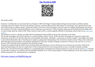 The World in 2050
The World in 2050
Futurism is an Italian fine arts movement that was founded in 1909. Poet Filippo Tommaso Marinetti began the movement to celebrate modern
technology and to free Italian art from the psychology of the past. Futurism influenced the 20th century's art and design, which opened doors for the
movements related to sculpture, theater, architecture, fashion, and music. Futurist principles value the science of computer programming; they believe
that computers will make a significant difference in the world many years from now. With technology improving and reaching immense heights there
is a great wonder about the world in 2050. What is known is there will be a world completely different in technology and arts, than we are...show more
content...
The internet as we know is already accessible almost instantaneously and available on the go and in the palm of our hands.
The fear that newspapers will soon be obsolete is a common feeling in today's society. On the one hand, newspapers are expected to supply their
content free on the Web. On the other hand, their most profitable advertising––classifieds––is being lost to sites like Craigslist. And display advertising
is close behind. Meanwhile, there is the blog terror: people are getting their understanding of the world from random lunatics riffing in their underwear,
rather than professional journalists with standards and passports. It has been said that newspaper circulation in America is the same now as it was in
the early 1970's when the nation's population was drastically smaller.
Analysts have predicted that the trend of more advanced media and technology will cause the human race to become lazy and obese. With all our
wants and needs being at the click of a button there will be no big need for us to move around and be as active as needed to maintain a healthy
lifestyle. We can look forward with confidence to a considerable degree of freedom from infectious diseases at a time not too far in thefuture. Currently
our president is working on a method to provide affordable healthcare to all. NASA has developed a Virtual Collaborative Clinic that connects medical
facilities around the U.S., allowing doctors to manipulate
Get more content on HelpWriting.net
 