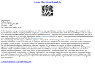 Losing Matt Shepard Analysis
David Mattera
Professor Boemo
Expository Writing 101: LP
December 2, 2008
The Complexity of Simply Dying
At first glance, the concept of death seems simple; one tries to live as long as possible, and when the time comes, he goes. However, there is much
more to it than that. There is everything that leads to a person's death and there is the aftermath. In her article "Losing Matt Shepard: Life and Politics
in the Aftermath of Anti–Gay Murder," Beth Loffreda talks about the outcome of a gay young man named Matt Shepard being murdered, and how he
became lost in the wake of the movement that followed. Similarly, Jon Krakauer retraces the story of a young man named Chris McCandless who died
in the Alaskan wilderness in his piece "Into the...show more content...
The most intriguing, and challenging to understand, aspect of a person's death is his final thoughts. That is one bit of information that is
impossible for someone to find out no matter how he researches. A person's final thoughts are the most complex because they are the accumulation
of all of one's life and decisions. One can only wonder what regrets the deceased came up with or what they might have wanted to do differently.
The little details are often the most challenging to gather, and even when they are gathered they can still be difficult to understand. The
experiences one goes through in life can be hard for another to understand if they have never been through a similar experience. A challenge arises
for writers to try to comprehend what the deceased experienced in life, and then to convey it so their readers can understand it as well. Even if
immense description is provided, a reader might still not be able to imagine what a certain experience is like. For example, Matt Shepard was
"viciously and repeatedly [beaten] with a .357 Magnum" (Loffreda 368). One can try and imagine how painful that would be, but unless it happens
to the reader, he cannot know what it is like. Chris McCandless had to make his own fire, catch his food, sleep in the freezing cold, and starve. Most
Americans have never had to gather their own wood and build a fire from scratch lighting it with a single match; they are used to just turning on the
gas to their fireplace
Get more content on HelpWriting.net
 