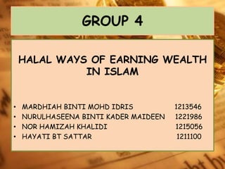 GROUP 4 
HALAL WAYS OF EARNING WEALTH 
IN ISLAM 
• MARDHIAH BINTI MOHD IDRIS 1213546 
• NURULHASEENA BINTI KADER MAIDEEN 1221986 
• NOR HAMIZAH KHALIDI 1215056 
• HAYATI BT SATTAR 1211100 
 