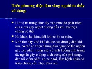 Trên phương diện lâm sàng người ta thấy
có dạng:
 U ở vị trí trung tâm: tùy vào mức độ phát triển
của u mà gây nghẹt đường dẫn khí mà triệu
chứng có thể:
 Ho khan, ho đàm, đôi khi có ho ra máu..
 Khó thở hay khò khè do tắc các đường dẫn khí
lớn, có thể có triệu chứng đau ngực do tắc nghẽn
gây xẹp phổi, trong một số tình huống tình trạng
tắc nghẽn gây ứ đọng dịch trong các phế nang,
dẫn tới viêm phổi, áp xe phổi, làm bệnh nhân có
triệu chứng sốt, khạc đàm mủ...
 
