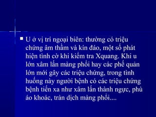  U ở vị trí ngoại biên: thường có triệu
chứng âm thầm và kín đáo, một số phát
hiện tình cờ khi kiểm tra Xquang. Khi u
lớn xâm lấn màng phổi hay các phế ản
lớn mới gây các triệu chứng, trong tình
huống này người bệnh có các triệu chứng
bệnh tiến xa như xâm lấn thành ngực, phù
áo khoác, tràn dịch màng phổi....
 