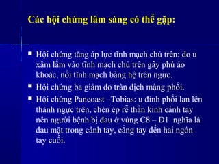 Các hội chứng lâm sàng có thể gặp:
 Hội chứng tăng áp lực tĩnh mạch chủ trên: do u
xâm lấm vào tĩnh mạch chủ trên gây phù áo
khoác, nổi tĩnh mạch bàng hệ trên ngực.
 Hội chứng ba giảm do tràn dịch màng phổi.
 Hội chứng Pancoast –Tobias: u đỉnh phổi lan lên
thành ngực trên, chèn ép rễ thần kinh cánh tay
nên người bệnh bị đau ở vùng C8 – D1 nghĩa là
đau mặt trong cánh tay, cẳng tay đến hai ngón
tay cuối.
 