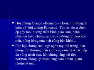  Hội chứng Claude –Bernard – Horner: thường đi
kèm với hội chứng Pancoast –Tobias, do u chèn
ép gây tổn thương thần kinh giao cảm, bệnh
nhân có triệu chứng sụp mi, co đồng tử, hẹp khe
mắt, nóng bừng nửa mặt cùng bên khối u.
 Các hội chứng cận ung: ngón tay dùi trống, đau
khớp, tổn thương thần kinh cơ, xạm da ở các nếp
da vùng nách bẹn, hội chứng tăng bài tiết
hormon chống lợi niệu, tăng canxi máu, giảm
photphat máu.
 