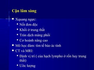 Cận lâm sàng
 Xquang ngực:
 Nốt đơn độc
 Khối ở trung ٳất
 Tràn dịch màng phổi
 Cơ hoành nâng cao
 Mô học đàm: tìm tế bào ác tính
 CT và MRI:
 Định vị trí ( của hạch lympho ở rốn hay trung
ٳất)
 Ước lượng
 
