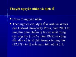 Thuyết nguyên nhân và dịch tễ
 Chưa rõ nguyên nhân
 Theo nghiên cứu dịch tễ ở Anh và Wales
của Oxford University Press, năm 2003 thì
ung thư phổi chiếm tỷ lệ cao nhất trong
các ung thư (13.6% năm 1998) và cũng
dẫn đầu về tỷ lệ chết trong các ung thư
(22.2%), tỷ lệ mắc nam trên nữ là 3:1.
 