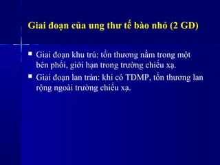Giai đoạn của ung thư tế bào nhỏ (2 GĐ)
 Giai đoạn khu trú: tổn thương nằm trong một
bên phổi, giới hạn trong trường chiếu xạ.
 Giai đoạn lan tràn: khi có TDMP, tổn thương lan
rộng ngoài trường chiếu xạ.
 