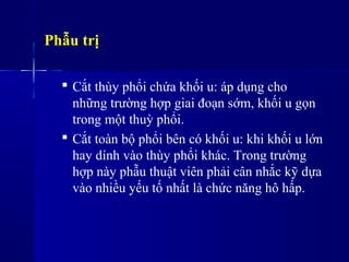 Phẫu trị
 Cắt thùy phổi chứa khối u: áp dụng cho
những trường hợp giai đoạn sớm, khối u gọn
trong một thuỳ phổi.
 Cắt toàn bộ phổi bên có khối u: khi khối u lớn
hay dính vào thùy phổi khác. Trong trường
hợp này phẫu thuật viên phải cân nhắc kỹ dựa
vào nhiều yếu tố nhất là chức năng hô hấp.
 