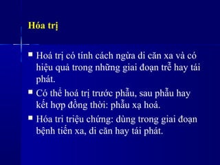 Hóa trị
 Hoá trị có tính cách ngừa di căn xa và có
hiệu quả trong những giai đoạn trễ hay tái
phát.
 Có thể hoá trị trước phẫu, sau phẫu hay
kết hợp đồng thời: phẫu xạ hoá.
 Hóa tri triệu chứng: dùng trong giai đoạn
bệnh tiến xa, di căn hay tái phát.
 