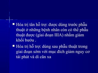  Hóa trị tân hỗ trợ: được dùng trước phẫu
thuật ở những bệnh nhân còn có thể phẫu
thuật được (giai đoạn IIIA) nhằm giảm
khối bướu .
 Hóa trị hỗ trợ: dùng sau phẫu thuật trong
giai đoạn sớm với mục đích giảm nguy cơ
tái phát và di căn xa
 