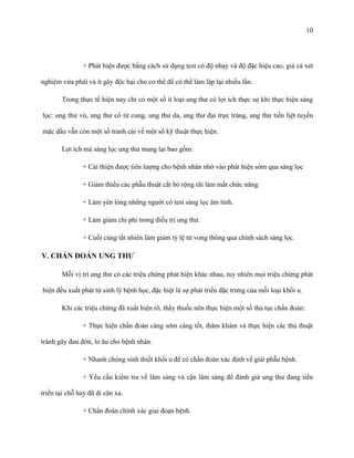 10

+ Phát hiện được bằng cách sử dụng test có độ nhạy và độ đặc hiệu cao, giá cả xét
nghiệm vừa phải và ít gây độc hại cho cơ thể để có thể làm lập lại nhiều lần.
Trong thực tế hiện nay chỉ có một số ít loại ung thư có lợi ích thực sự khi thực hiện sàng
lọc: ung thư vú, ung thư cổ tử cung, ung thư da, ung thư đại trực tràng, ung thư tiền liệt tuyến
mặc dầu vẫn còn một số tranh cải về một số kỹ thuật thực hiện.
Lợi ích mà sàng lọc ung thư mang lại bao gồm:
+ Cải thiện được tiên lượng cho bệnh nhân nhờ vào phát hiện sớm qua sàng lọc
+ Giảm thiểu các phẫu thuật cắt bỏ rộng rãi làm mất chức năng.
+ Làm yên lòng những người có test sàng lọc âm tính.
+ Làm giảm chi phí trong điều trị ung thư.
+ Cuối cùng tất nhiên làm giảm tỷ lệ tử vong thông qua chính sách sàng lọc.

V. CHẨN ĐOÁN UNG THƢ
Mỗi vị trí ung thư có các triệu chứng phát hiện khác nhau, tuy nhiên mọi triệu chứng phát
hiện đều xuất phát từ sinh lý bệnh học, đặc biệt là sự phát triển đặc trưng của mỗi loại khối u.
Khi các triệu chứng đã xuất hiện rõ, thầy thuốc nên thực hiện một số thủ tục chẩn đoán:
+ Thực hiện chẩn đoán càng sớm càng tốt, thăm khám và thực hiện các thủ thuật
tránh gây đau đớn, lo âu cho bệnh nhân.
+ Nhanh chóng sinh thiết khối u để có chẩn đoán xác định về giải phẫu bệnh.
+ Yêu cầu kiểm tra về lâm sàng và cận lâm sàng để đánh giá ung thư đang tiến
triển tại chỗ hay đã di căn xa.
+ Chẩn đoán chính xác giai đoạn bệnh.

 