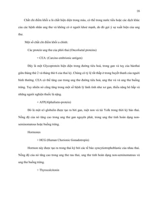 18
Chất chỉ điểm khối u là chất hiện diện trong máu, có thể trong nước tiểu hoặc các dịch khác
của các bệnh nhân ung thư và không có ở người khoẻ mạnh, do đó gợi ý sự xuất hiện của ung
thư.
Một số chất chỉ điểm khối u chính:
Các protein ung thư của phôi thai:(Oncofoetal proteins)
+ CEA: (Carcino embrionic antigen)
Đây là một Glycoprotein hiện diện trong đường tiêu hoá, trong gan và tuỵ của bàothai
giữa tháng thứ 2 và tháng thứ 6 của thai kỳ. Chúng có tỷ lệ rất thấp ở trong huyết thanh của nguời
bình thường. CEA có thể tăng cao trong ung thư đường tiêu hoá, ung thư vú và ung thư buồng
trứng. Tuy nhiên nó cũng tăng trong một số bệnh lý lành tính như xơ gan, thiểu năng hô hấp và
những người nghiện thuốc lá nặng.
+ AFP(Alphafoeto-protein)
Đó là một α1-globulin được tạo ra bởi gan, ruột non và túi Yolk trong thời kỳ bào thai.
Nồng độ của nó tăng cao trong ung thư gan nguyên phát, trong ung thư tinh hoàn dạng nonseminomatous hoặc buồng trứng.
Hormones
+ HCG (Human Chorionic Gonadotropin)
Hormon này được tạo ra trong thai kỳ bởi các tế bào syncytiotrophoblastic của nhau thai.
Nồng độ của nó tăng cao trong ung thư rau thai, ung thư tinh hoàn dạng non-seminomatous và
ung thư buồng trứng.
+ Thyrocalcitonin

 