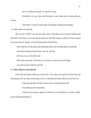 21
+ Soi cổ và thân tử cung đối với ung thư tử cung.
+ Sinh thiết u vú, gan, thận, tiền liệt tuyến và các u khác dưới sự hướng dẫn của
siêu âm.
+ Sinh thiết u vú dưới sự hướng dẫn của bộ phận cố định mammography.
3.3. Bệnh phẩm mổ sinh thiết
Đối với một số khối u như sarcome phần mềm, di căn phúc mạc do ung thư buồng trứng
hoặc khối u tinh hoàn, các tác giả khuyên không nên sinh thiết do nguy cơ phát tán tế bào ung thư
tới cơ quan lân cận. Nghiên cứu đại thể bệnh phẩm sinh thiết nên:
- Mô tả đầy đủ, chi tiết những mẫu bệnh phẩm khác nhau mà phẫu thuật viên gởi đến.
- Mô tả hình ảnh đại thể (kích thước, màu sắc, đại thể).
- Giới hạn của các mốc phẫu thuật.
- Mô tả tình trạng hạch và làm tất cả các tiêu bản về hạch một cách hệ thống.
- Lấy mẫu tại mép cắt để làm tiêu bản.

V. CHẨN ĐOÁN GIAI ĐOẠN
Chẩn đoán giai đoạn là đánh giá sự xâm lấn và lan tràng của ung thư bao gồm đánh giá
tình trạng tại chỗ, tại vùng và tình trạng di căn xa. Chẩn đoán giai đoạn nhằm các mục đích sau:
+ Giúp lựa chọn phác đồ điều trị thích hợp với từng giai đoạn bệnh
+ Giúp đánh giá tiên lượng bệnh.
+ Thuận lợi cho công tác nghiên cứu khoa học, trao đổi thông tin, so sánh và đánh
giá các phương pháp điều trị.

 