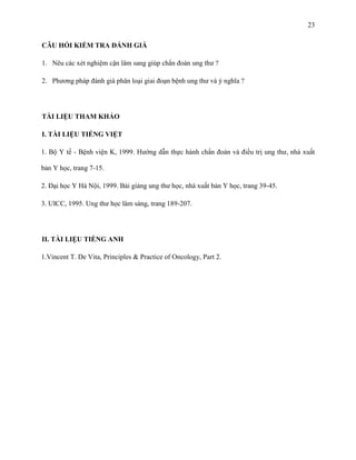 23
CÂU HỎI KIỂM TRA ĐÁNH GIÁ
1. Nêu các xét nghiệm cận lâm sang giúp chẩn đoán ung thư ?
2. Phương pháp đánh giá phân loại giai đoạn bệnh ung thư và ý nghĩa ?

TÀI LIỆU THAM KHẢO
I. TÀI LIỆU TIẾNG VIỆT
1. Bộ Y tế - Bệnh viện K, 1999. Hướng dẫn thực hành chẩn đoán và điều trị ung thư, nhà xuất
bản Y học, trang 7-15.
2. Đại học Y Hà Nội, 1999. Bài giảng ung thư học, nhà xuất bản Y học, trang 39-45.
3. UICC, 1995. Ung thư học lâm sàng, trang 189-207.

II. TÀI LIỆU TIẾNG ANH
1.Vincent T. De Vita, Principles & Practice of Oncology, Part 2.

 