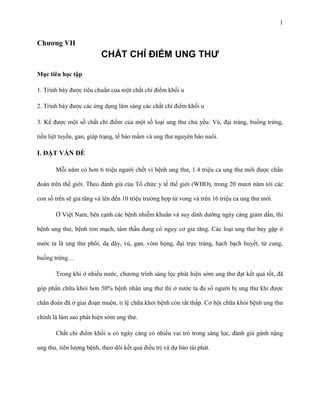 1

Chương VII

CHẤT CHỈ ĐIỂM UNG THƯ
Mục tiêu học tập
1. Trình bày được tiêu chuẩn của một chất chỉ điểm khối u
2. Trình bày được các ứng dụng lâm sàng các chất chỉ điểm khối u
3. Kể được một số chất chỉ điểm của một số loại ung thư chủ yếu: Vú, đại tràng, buồng trứng,
tiền liệt tuyến, gan, giáp trạng, tế bào mầm và ung thư nguyên bào nuôi.

I. ĐẶT VẤN ĐỀ
Mỗi năm có hơn 6 triệu người chết vì bệnh ung thư, 1.4 triệu ca ung thư mới được chẩn
đoán trên thế giới. Theo đánh giá của Tổ chức y tế thế giới (WHO), trong 20 mươi năm tới các
con số trên sẽ gia tăng và lên đến 10 triệu trường hợp tử vong và trên 16 triệu ca ung thư mới.
Ở Việt Nam, bên cạnh các bệnh nhiễm khuẩn và suy dinh dưỡng ngày càng giảm dần, thì
bệnh ung thư, bệnh tim mạch, tâm thần đang có nguy cơ gia tăng. Các loại ung thư hay gặp ở
nước ta là ung thư phổi, dạ dày, vú, gan, vòm họng, đại trực tràng, hạch bạch huyết, tử cung,
buồng trứng…
Trong khi ở nhiều nước, chương trình sàng lọc phát hiện sớm ung thư đạt kết quả tốt, đã
góp phần chữa khỏi hơn 50% bệnh nhân ung thư thì ở nước ta đa số người bị ung thư khi được
chẩn đoán đã ở giai đoạn muộn, tỉ lệ chữa khỏi bệnh còn rất thấp. Cơ hội chữa khỏi bệnh ung thư
chính là làm sao phát hiện sớm ung thư.
Chất chỉ điểm khối u có ngày càng có nhiều vai trò trong sàng lọc, đánh giá gánh nặng
ung thư, tiên lượng bệnh, theo dõi kết quả điều trị và dự báo tái phát.

 