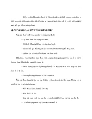 11

+ Kiểm tra lại chẩn đoán nhanh và chính xác để quyết định phương pháp điều trị
thích hợp nhất. Chẩn đoán chậm dẫn đến điều trị chậm và bệnh nhân mất đi cơ hội điều trị khỏi
bệnh, kết quả điều trị cũng xấu đi.

VI. XẾP GIAI ĐOẠN BỆNH TRONG UNG THƢ
Xếp giai đoạn bệnh trong ung thư có nhiều mục đích:
+ Dự đoán được tiên lượng của bệnh.
+ Chỉ định điều trị phù hợp với giai đoạn bệnh.
+ So sánh kết quả điều trị giữa các nhóm bệnh nhân tương đối đồng nhất.
+ Nghiên cứu kết quả điều trị theo giai đoạn bệnh
Thầy thuốc phải thực hiện chẩn đoán bệnh và chẩn đoán giai đoạn trước khi đề ra bất kỳ
phương pháp điều trị nào, mục đích chung là:
+ Tránh những sự điều trị không cần thiết. Ví dụ :Thực hiện phẫu thuật khi bệnh
nhân đã có di căn.
+ Đưa ra phương pháp điều trị thích hợp hơn
Xếp giai đoạn dựa chủ yếu vào các dữ kiện về lâm sàng và cận lâm sàng. Những yếu tố
chính để căn cứ xếp loại như sau:
+ Mức độ của xâm lấn khối u tại chỗ
+ Mức độ di căn xa
+ Loại giải phẫu bệnh của ung thư với đánh giá độ biệt hóa của loại ung thư đó.
+ Có thể sử dụng nhiều loại chất chỉ điểm khối u.

 