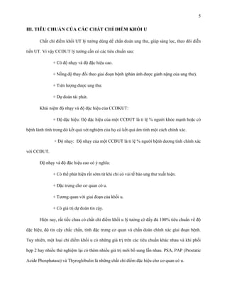 5

III. TIÊU CHUẨN CỦA CÁC CHẤT CHỈ ĐIỂM KHỐI U
Chất chỉ điểm khối UT lý tưởng dùng để chẩn đoán ung thư, giúp sàng lọc, theo dõi diễn
tiến UT. Vì vậy CCĐUT lý tưởng cần có các tiêu chuẩn sau:
+ Có độ nhạy và độ đặc hiệu cao.
+ Nồng độ thay đổi theo giai đoạn bệnh (phản ánh được gánh nặng của ung thư).
+ Tiên lượng được ung thư.
+ Dự đoán tái phát.
Khái niệm độ nhạy và độ đặc hiệu của CCĐKUT:
+ Độ đặc hiệu: Độ đặc hiệu của một CCĐUT là tỉ lệ % người khỏe mạnh hoặc có
bệnh lành tính trong đó kết quả xét nghiệm của họ có kết quả âm tính một cách chính xác.
+ Độ nhạy: Độ nhạy của một CCĐUT là tỉ lệ % người bệnh dương tính chính xác
với CCĐUT.
Độ nhạy và độ đặc hiệu cao có ý nghĩa:
+ Có thể phát hiện rất sớm từ khi chỉ có vài tế bào ung thư xuất hiện.
+ Đặc trưng cho cơ quan có u.
+ Tương quan với giai đoạn của khối u.
+ Có giá trị dự đoán tin cậy.
Hiện nay, rất tiếc chưa có chất chỉ điểm khối u lý tưởng có đầy đủ 100% tiêu chuẩn về độ
đặc hiệu, độ tin cậy chắc chắn, tính đặc trưng cơ quan và chẩn đoán chính xác giai đoạn bệnh.
Tuy nhiên, một loại chỉ điểm khối u có những giá trị trên các tiêu chuẩn khác nhau và khi phối
hợp 2 hay nhiều thử nghiệm lại có thêm nhiều giá trị mới bổ sung lẫn nhau. PSA, PAP (Prostatic
Acide Phosphatase) và Thyroglobulin là những chất chỉ điểm đặc hiệu cho cơ quan có u.

 