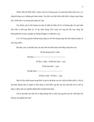 6
Nhiều chất chỉ điểm khối u được xem là có tương quan với giai đoạn phát triển của u, có
nồng độ tăng cao ở những giai đoạn muộn. Tuy khó xác định chắc chắn khối u đang ở giai đoạn
nào và đôi khi có sự trùng chéo giữa các loại.
Tuy nhiên, giá trị tiên lượng của một số chất chỉ điểm rất rõ và thường gắn với quá trình
tiến triển và kết quả điều trị. Ví dụ: hàm lượng CEA trước mổ ung thư đại trực tràng, β2
Microglobulin trong u lympho ác không Hodgkin và bệnh đa u tủy.
CA 125 trong ung thư buồng trứng càng cao thì tiên lượng càng xấu, khả năng tái phát, di
căn càng nhiều…
Độ nhạy cảm và độ đặc hiệu của một chất chỉ điểm được tính bằng công thức sau:
Số lần dương tính (+) thật
Độ nhạy =------------------------------------------------Số lần (+) thật + Số lần âm tính ( - ) giả
Số lần âm tính ( - ) giả
Độ đặc hiệu =---------------------------------------Số lần (-) thật + Số lần ( + ) giả
Một số tiêu chuẩn quan trọng khác là giá trị dự đoán của các chất chỉ điểm khối u. Giá trị
dự đoán dương tính có nghĩa có khả năng có một khối ung thư nào đó xuất hiện mà có thể sử
dụng 1 phức hợp các nghiệm pháp kiểm tra phát hiện được.
Giá trị dự đoán âm tính chỉ ra rằng không thể có một loại ung thư nào đó xuất hiện nếu
kết quả xét nghiệm âm tính.

 