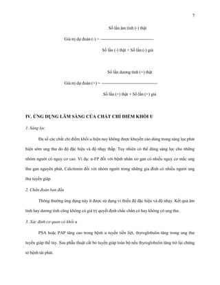 7
Số lần âm tính (-) thật
Giá trị dự đoán (-) = ------------------------------------Số lần (-) thật + Số lần (-) giả

Số lần dương tính (+) thật
Giá trị dự đoán (+) = --------------------------------------Số lần (+) thật + Số lần (+) giả

IV. ỨNG DỤNG LÂM SÀNG CỦA CHẤT CHỈ ĐIỂM KHỐI U
1. Sàng lọc
Đa số các chất chỉ điểm khối u hiện nay không được khuyến cáo dùng trong sàng lọc phát
hiện sớm ung thư do độ đặc hiệu và độ nhạy thấp. Tuy nhiên có thể dùng sàng lọc cho những
nhóm người có nguy cơ cao. Ví dụ: α-FP đối với bệnh nhân xơ gan có nhiều nguy cơ mắc ung
thư gan nguyên phát, Calcitonin đối với nhóm người trong những gia đình có nhiều người ung
thư tuyến giáp.
2. Chẩn đoán ban đầu
Thông thường ứng dụng này ít được sử dụng vì thiếu độ đặc hiệu và độ nhạy. Kết quả âm
tính hay dương tính cũng không có giá trị quyết định chắc chắn có hay không có ung thư.
3. Xác định cơ quan có khối u
PSA hoặc PAP tăng cao trong bệnh u tuyến tiền liệt, thyroglobulin tăng trong ung thư
tuyến giáp thể tủy. Sau phẫu thuật cắt bỏ tuyến giáp toàn bộ nếu thyroglobulin tăng trở lại chứng
tỏ bệnh tái phát.

 