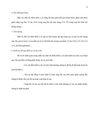 8
4. Xác định giai đoạn
Một vài chất chỉ điểm khối u có nồng độ liên quan đến giai đoạn bệnh, phản ánh được
gánh nặng ung thư. Ví dụ: CEA trong ung thư đại trực tràng, CA 125 trong ung thư biểu mô
buồng trứng…
5. Tiên lượng
Một số chất chỉ điểm khối u có giá trị tiên lượng: độ tập trung cao có giá trị tiên lượng
xấu. Đo giá trị trước và sau điều trị sẽ có thể biết tiên lượng của bệnh. Ví dụ: CEA, CA 125, CA
15-3, β2-Microglobulin…
6. Kiểm tra kết quả điều trị và theo dõi
Đó là chỉ định quan trọng nhất của chất chỉ điểm khối u, là cách kiểm tra sớm và có hiệu
quả kết quả điều trị bằng phẫu thuật, tia xạ, hoá chất…
- Các chỉ điểm khối u trở về mức bình thường chứng tỏ đã lấy đi hết hoặc thoái lui
toàn bộ khối u.
- Tồn tại dai dẵng ở mức bệnh lý hoặc tăng lên sau thời gian ngắn xuống dốc
chứng tỏ bệnh vẫn còn tồn tại hoặc xuất hiện di căn.
- Tăng lên trở lại sau khi đã ổn định ở mức bình thường (ví dụ sau phẫu thuật),
chứng tỏ bệnh tái phát.

 