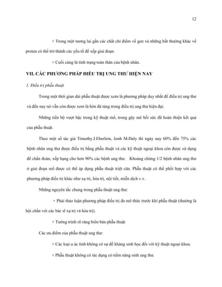 12

+ Trong một tương lai gần các chất chỉ điểm về gen và những bất thường khác về
proten có thể trở thành các yếu tố để xếp giai đoạn.
+ Cuối cùng là tình trạng toàn thân của bệnh nhân.

VII. CÁC PHƢƠNG PHÁP ĐIỀU TRỊ UNG THƢ HIỆN NAY
1. Điều trị phẫu thuật
Trong một thời gian dài phẫu thuật được xem là phương pháp duy nhất để điều trị ung thư
và đến nay nó vẫn còn được xem là hòn đá tảng trong điều trị ung thư hiện đại.
Những tiến bộ vượt bậc trong kỹ thuật mổ, trong gây mê hồi sức đã hoàn thiện kết quả
của phẫu thuật.
Theo một số tác giả Timothy.J.Eberlein, Jonh M.Daly thì ngày nay 60% đến 75% các
bệnh nhân ung thư được điều trị bằng phẫu thuật và các kỹ thuật ngoại khoa còn được sử dụng
để chẩn đoán, xếp hạng cho hơn 90% các bệnh ung thư. Khoảng chừng 1/2 bệnh nhân ung thư
ở giai đoạn mổ được có thể áp dụng phẫu thuật triệt căn. Phẫu thuật có thể phối hợp với các
phương pháp điều trị khác như xạ trị, hóa trị, nội tiết, miễn dịch v.v.
Những nguyên tắc chung trong phẫu thuật ung thư:
+ Phải thảo luận phương pháp điều trị đa mô thức trước khi phẫu thuật (thường là
hội chẩn với các bác sĩ xạ trị và hóa trị).
+ Tường trình rõ ràng biên bản phẫu thuật
Các ưu điểm của phẫu thuật ung thư:
+ Các loại u ác tính không có sự đề kháng sinh học đối với kỹ thuật ngoại khoa.
+ Phẫu thuật không có tác dụng có tiềm năng sinh ung thư.

 