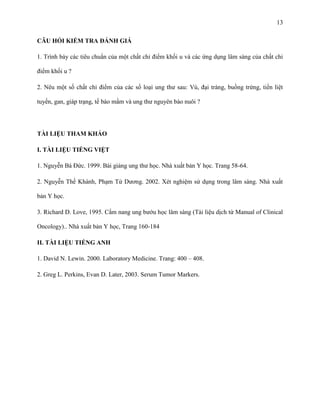 13
CÂU HỎI KIỂM TRA ĐÁNH GIÁ
1. Trình bày các tiêu chuẩn của một chất chỉ điểm khối u và các ứng dụng lâm sàng của chất chỉ
điểm khối u ?
2. Nêu một số chất chỉ điểm của các số loại ung thư sau: Vú, đại tràng, buồng trứng, tiền liệt
tuyến, gan, giáp trạng, tế bào mầm và ung thư nguyên bào nuôi ?

TÀI LIỆU THAM KHẢO
I. TÀI LIỆU TIẾNG VIỆT
1. Nguyễn Bá Đức. 1999. Bài giảng ung thư học. Nhà xuất bản Y học. Trang 58-64.
2. Nguyễn Thế Khánh, Phạm Tử Dương. 2002. Xét nghiệm sử dụng trong lâm sàng. Nhà xuất
bản Y học.
3. Richard D. Love, 1995. Cẩm nang ung bướu học lâm sàng (Tài liệu dịch từ Manual of Clinical
Oncology).. Nhà xuất bản Y học, Trang 160-184
II. TÀI LIỆU TIẾNG ANH
1. David N. Lewin. 2000. Laboratory Medicine. Trang: 400 – 408.
2. Greg L. Perkins, Evan D. Later, 2003. Serum Tumor Markers.

 