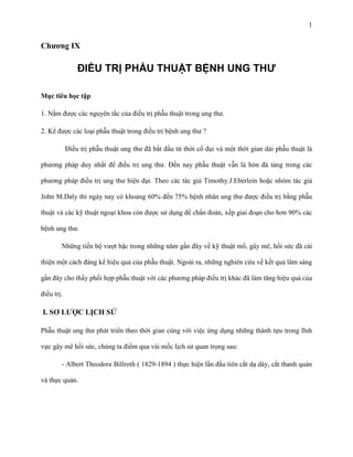 1

Chƣơng IX

ĐIỀU TRỊ PHẨU THUẬT BỆNH UNG THƯ
Mục tiêu học tập
1. Nắm được các nguyên tắc của điều trị phẫu thuật trong ung thư.
2. Kể được các loại phẫu thuật trong điều trị bệnh ung thư ?
Điều trị phẫu thuật ung thư đã bắt đầu từ thời cổ đại và một thời gian dài phẫu thuật là
phương pháp duy nhất để điều trị ung thư. Đến nay phẫu thuật vẫn là hòn đá tảng trong các
phương pháp điều trị ung thư hiện đại. Theo các tác giả Timothy.J.Eberlein hoặc nhóm tác giả
John M.Daly thì ngày nay có khoảng 60% đến 75% bệnh nhân ung thư được điều trị bằng phẫu
thuật và các kỹ thuật ngoại khoa còn được sử dụng để chẩn đoán, xếp giai đoạn cho hơn 90% các
bệnh ung thư.
Những tiến bộ vượt bậc trong những năm gần đây về kỹ thuật mổ, gây mê, hồi sức đã cải
thiện một cách đáng kể hiệu quả của phẫu thuật. Ngoài ra, những nghiên cứu về kết quả lâm sàng
gần đây cho thấy phối hợp phẫu thuật với các phương pháp điều trị khác đã làm tăng hiệu quả của
điều trị.

I. SƠ LƢỢC LỊCH SỬ
Phẫu thuật ung thư phát triển theo thời gian cùng với việc ứng dụng những thành tựu trong lĩnh
vực gây mê hồi sức, chúng ta điểm qua vài mốc lịch sử quan trọng sau:
- Albert Theodore Billroth ( 1829-1894 ) thực hiện lần đầu tiên cắt dạ dày, cắt thanh quản
và thực quản.

 