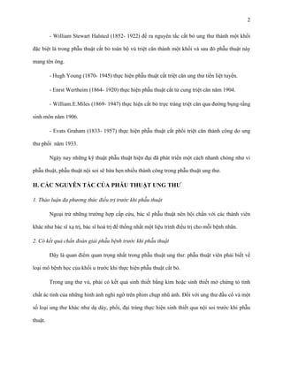 2
- William Stewart Halsted (1852- 1922) đề ra nguyên tắc cắt bỏ ung thư thành một khối
đặc biệt là trong phẫu thuật cắt bỏ toàn bộ vú triệt căn thành một khối và sau đó phẫu thuật này
mang tên ông.
- Hugh Young (1870- 1945) thực hiện phẫu thuật cắt triệt căn ung thư tiền liệt tuyến.
- Enrst Wertheim (1864- 1920) thực hiện phẫu thuật cắt tử cung triệt căn năm 1904.
- William.E.Miles (1869- 1947) thực hiện cắt bỏ trực tràng triệt căn qua đường bụng-tầng
sinh môn năm 1906.
- Evats Graham (1833- 1957) thực hiện phẫu thuật cắt phổi triệt căn thành công do ung
thư phổi năm 1933.
Ngày nay những kỹ thuật phẫu thuật hiện đại đã phát triển một cách nhanh chóng như vi
phẫu thuật, phẫu thuật nội soi sẽ hứa hẹn nhiều thành công trong phẫu thuật ung thư.

II. CÁC NGUYÊN TẮC CỦA PHẪU THUẬT UNG THƢ
1. Thảo luận đa phương thức điều trị trước khi phẫu thuật
Ngoại trừ những trường hợp cấp cứu, bác sĩ phẫu thuật nên hội chẩn với các thành viên
khác như bác sĩ xạ trị, bác sĩ hoá trị để thống nhất một liệu trình điều trị cho mỗi bệnh nhân.
2. Có kết quả chẩn đoán giải phẫu bệnh trước khi phẫu thuật
Đây là quan điểm quan trọng nhất trong phẫu thuật ung thư: phẫu thuật viên phải biết về
loại mô bệnh học của khối u trước khi thực hiện phẫu thuật cắt bỏ.
Trong ung thư vú, phải có kết quả sinh thiết bằng kim hoặc sinh thiết mở chứng tỏ tính
chất ác tính của những hình ảnh nghi ngờ trên phim chụp nhũ ảnh. Đối với ung thư đầu cổ và một
số loại ung thư khác như dạ dày, phổi, đại tràng thực hiện sinh thiết qua nội soi trước khi phẫu
thuật.

 