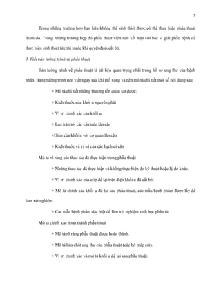 3
Trong những trường hợp hạn hữu không thể sinh thiết được có thể thực hiện phẫu thuật
thăm dò. Trong những trường hợp đó phẫu thuật viên nên kết hợp với bác sĩ giải phẫu bệnh để
thực hiện sinh thiết tức thì trước khi quyết định cắt bỏ.
3. Viết bản tường trình về phẫu thuật
Bản tường trình về phẫu thuật là tài liệu quan trọng nhất trong hồ sơ ung thư của bệnh
nhân. Bảng tường trình nên viết ngay sau khi mổ xong và nên mô tả chi tiết một số nội dung sau:
+ Mô tả chi tiết những thương tổn quan sát được:
+ Kích thước của khối u nguyên phát
+ Vị trí chính xác của khối u
+ Lan tràn tới các cấu trúc lân cận
+Dính của khối u với cơ quan lân cận
+ Kích thước và vị trí của các hạch di căn
Mô tả rõ ràng các thao tác đã thực hiện trong phẫu thuật
+ Những thao tác đã thực hiện và không thực hiện do kỹ thuật hoặc lý do khác.
+ Vị trí chính xác của clip để lại trên diện khối u đã cắt bỏ.
+ Mô tả chính xác khối u để lại sau phẫu thuật, các mẫu bệnh phẩm được lấy để
làm xét nghiệm.
+ Các mẫu bệnh phẩm đặc biệt để làm xét nghiệm sinh học phân tử.
Mô tả chính xác hoàn thành phẫu thuật
+ Mô tả rõ ràng phẫu thuật được hoàn thành.
+ Mô tả bản chất ung thư của phẫu thuật (các bờ mép cắt).
+ Vị trí chính xác và mô tả khối u để lại sau phẫu thuật.

 