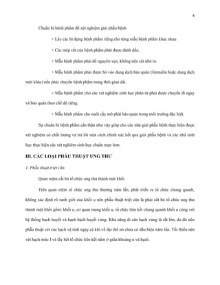 4
Chuẩn bị bệnh phẩm để xét nghiệm giải phẫu bệnh
+ Lấy các bì đựng bệnh phẩm riêng cho từng mẫu bệnh phẩm khác nhau
+ Các mép cắt của bệnh phẩm phải được đánh dấu.
+ Mẫu bệnh phẩm phải để nguyên vẹn, không nên cắt nhỏ ra.
+ Mẫu bệnh phẩm phải được bỏ vào dung dịch bảo quản (formalin hoặc dung dịch
mới khác) nếu phải chuyển bệnh phẩm trong thời gian dài.
+ Mẫu bệnh phẩm cho các xét nghiệm sinh học phân tử phải được chuyển đi ngay
và bảo quản theo chế độ riêng.
+ Mẫu bệnh phẩm cho nuôi cấy mô phải bảo quản trong môi trường đặc biệt.
Sự chuẩn bị bệnh phẩm cẩn thận như vậy giúp cho các nhà giải phẫu bệnh thực hiện được
xét nghiệm có chất lượng và trả lời một cách chính xác kết quả giải phẫu bệnh và các nhà sinh
học thực hiện các xét nghiêm sinh học chuẩn mực hơn.

III. CÁC LOẠI PHẪU THUẬT UNG THƢ
1. Phẫu thuật triệt căn
Quan niệm cắt bỏ tổ chức ung thư thành một khối
Trên quan niệm tổ chức ung thư thường xâm lấn, phát triển ra tổ chức chung quanh,
không xác định rõ ranh giới của khối u nên phẫu thuật triệt căn là phải cắt bỏ tổ chức ung thư
thành một khối gồm: khối u, cơ quan mang khối u, tổ chức liên kết chung quanh khối u cùng với
hệ thống bạch huyết và hạch bạch huyết vùng. Khả năng di căn hạch vùng là rất lớn, do đó nên
phẫu thuật vét các hạch vệ tinh ngay cả khi về đại thể nó chưa có dấu hiệu xâm lấn. Tối thiểu nên
vét hạch mức I và lấy hết tổ chức liên kết nằm ở giữa khoảng u và hạch.

 