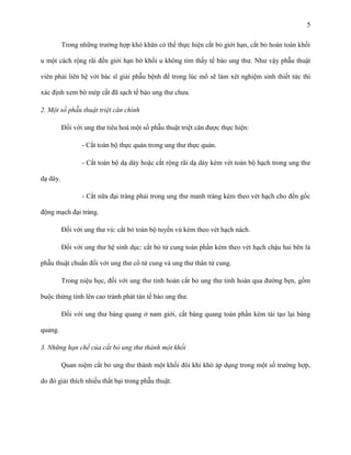 5
Trong những trường hợp khó khăn có thể thực hiện cắt bỏ giới hạn, cắt bỏ hoàn toàn khối
u một cách rộng rãi đến giới hạn bờ khối u không tìm thấy tế bào ung thư. Như vậy phẫu thuật
viên phải liên hệ với bác sĩ giải phẫu bệnh để trong lúc mổ sẽ làm xét nghiệm sinh thiết tức thì
xác định xem bờ mép cắt đã sạch tế bào ung thư chưa.
2. Một số phẫu thuật triệt căn chính
Đối với ung thư tiêu hoá một số phẫu thuật triệt căn được thực hiện:
- Cắt toàn bộ thực quản trong ung thư thực quản.
- Cắt toàn bộ dạ dày hoặc cắt rộng rãi dạ dày kèm vét toàn bộ hạch trong ung thư
dạ dày.
- Cắt nữa đại tràng phải trong ung thư manh tràng kèm theo vét hạch cho đến gốc
động mạch đại tràng.
Đối với ung thư vú: cắt bỏ toàn bộ tuyến vú kèm theo vét hạch nách.
Đối với ung thư hệ sinh dục: cắt bỏ tử cung toàn phần kèm theo vét hạch chậu hai bên là
phẫu thuật chuẩn đối với ung thư cổ tử cung và ung thư thân tử cung.
Trong niệu học, đối với ung thư tinh hoàn cắt bỏ ung thư tinh hoàn qua đường bẹn, gồm
buộc thừng tinh lên cao tránh phát tán tế bào ung thư.
Đối với ung thư bàng quang ở nam giới, cắt bàng quang toàn phần kèm tái tạo lại bàng
quang.
3. Những hạn chế của cắt bỏ ung thư thành một khối
Quan niệm cắt bỏ ung thư thành một khối đôi khi khó áp dụng trong một số trường hợp,
do đó giải thích nhiều thất bại trong phẫu thuật.

 