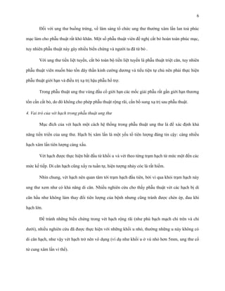 6
Đối với ung thư buồng trứng, về lâm sàng tổ chức ung thư thường xâm lấn lan toả phúc
mạc làm cho phẫu thuật rất khó khăn. Một số phẫu thuật viên đề nghị cắt bỏ hoàn toàn phúc mạc,
tuy nhiên phẫu thuật này gây nhiều biến chứng và người ta đã từ bỏ .
Với ung thư tiền liệt tuyến, cắt bỏ toàn bộ tiền liệt tuyến là phẫu thuật triệt căn, tuy nhiên
phẫu thuật viên muốn bảo tồn dây thần kinh cường dương và tiểu tiện tự chủ nên phải thực hiện
phẫu thuật giới hạn và điều trị xạ trị hậu phẫu hổ trợ.
Trong phẫu thuật ung thư vùng đầu cổ giới hạn các mốc giải phẫu rất gần giới hạn thương
tổn cần cắt bỏ, do đó không cho phép phẫu thuật rộng rãi, cần bổ sung xạ trị sau phẫu thuật.
4. Vai trò của vét hạch trong phẫu thuật ung thư
Mục đích của vét hạch một cách hệ thống trong phẫu thuật ung thư là để xác định khả
năng tiến triển của ung thư. Hạch bị xâm lấn là một yếu tố tiên lượng đáng tin cậy: càng nhiều
hạch xâm lấn tiên lượng càng xấu.
Vét hạch được thực hiện bắt đầu từ khối u và vét theo từng trạm hạch từ mức một đến các
mức kế tiếp. Di căn hạch cũng xẩy ra tuần tự, hiện tượng nhảy cóc là rất hiếm.
Nhìn chung, vét hạch nên quan tâm tới trạm hạch đầu tiên, bởi vì qua khỏi trạm hạch này
ung thư xem như có khả năng di căn. Nhiều nghiên cứu cho thấy phẫu thuật vét các hạch bị di
căn hầu như không làm thay đổi tiên lượng của bệnh nhưng cũng tránh được chèn ép, đau khi
hạch lớn.
Để tránh những biến chứng trong vét hạch rộng rãi (như phù bạch mạch chi trên và chi
dưới), nhiều nghiên cứu đã được thực hiện với những khối u nhỏ, thường những u này không có
di căn hạch, như vậy vét hạch trở nên vô dụng (ví dụ như khối u ở vú nhỏ hơn 5mm, ung thư cổ
tử cung xâm lấn vi thể).

 