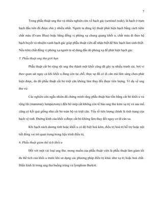 7
Trong phẫu thuật ung thư vú nhiều nghiên cứu về hạch gác (sentinel node), là hạch ở trạm
hạch đầu tiên đã được chú ý nhiều nhất. Người ta dùng kỹ thuật phát hiện hạch bằng cách tiêm
chất màu (Evans Blue) hoặc bằng đồng vị phóng xạ chung quang khối u, chất màu đi theo hệ
bạch huyết và nhuộm xanh hạch gác giúp phẫu thuật viên dễ nhận biết để bóc hạch làm sinh thiết.
Nếu tiêm chất đồng vị phóng xạ người ta sẽ dùng đầu dò phóng xạ để phát hiện hạch gác.
5. Phẫu thuật ung thư giới hạn
Phẫu thuật cắt bỏ rộng rãi ung thư thành một khối cũng đã gây ra nhiều tranh cải, bởi vì
theo quan sát ngay cả khi khối u đang còn tại chỗ, thực sự đã có di căn mà lâm sàng chưa phát
hiện được, do đó phẫu thuật cắt bỏ triệt căn không làm thay đổi được tiên lượng. Ví dụ về ung
thư vú:
Các nghiên cứu ngẫu nhiên đã chứng minh rằng phẫu thuật bảo tồn bằng cắt bỏ khối u vú
rộng rãi (mammary lumpectomy) đến bờ mép cắt không còn tế bào ung thư kèm xạ trị vú sau mổ
cũng có kết quả giống như cắt bỏ toàn bộ vú triệt căn. Yếu tố tiên lượng chính là tình trạng của
hạch vệ tinh. Đường kính của khối u được cắt bỏ không làm thay đổi nguy cơ di căn xa.
Khi hạch nách dương tính hoặc khối u có độ biệt hoá kém, điều trị hoá trị hỗ trợ hoặc nội
tiết đóng vai trò quan trọng trong liệu trình điều trị.
6. Phẫu thuật giảm thể tích khối u
Đối với một vài loại ung thư, mong muốn của phẫu thuật viên là phẫu thuật làm giảm tối
đa thể tích của khối u trước khi sử dụng các phương pháp điều trị khác như xạ trị hoặc hoá chất.
Điển hình là trong ung thư buồng trứng và lymphom Burkitt.

 