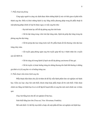 8
7. Phẫu thuật dự phòng
Càng ngày người ta càng xác định được thêm những bệnh lý mà với thời gian sẽ phát triển
thành ung thư. Điều trị khỏi những bệnh lý này bằng nhiều phương pháp trong đó phẫu thuật là
một phương pháp chính sẽ loại bỏ được nguy cơ mắc ung thư như:
- Hạ tinh hoàn lạc chỗ để dự phòng ung thư tinh hoàn
- Cắt bỏ đại tràng trong viêm loét đại tràng mãn, bệnh đa polip đại tràng trong dự
phòng ung thư đại tràng.
- Cắt bỏ polyp đại trực tràng trước tuổi 20, phẫu thuật cắt tổn thương viêm đại trực
tràng chảy máu.
- Cắt tuyến giáp phòng ngừa ung thư tuyến giáp thể tủy ở bệnh nhân đa u tuyến
nội tiết MEN II.
- Cắt bỏ rộng rãi trong bệnh lý bạch sản để dự phòng carcinoma tế bào gai.
- Cắt bỏ tuyến vú hoặc buồng trứng do những thương tổn lành bất thường ở những
gia đình có tỷ lệ ung thư vú và buồng trứng cao.
8. Phẫu thuật chẩn đoán bệnh ung thư
Phẫu thuật chẩn đoán chủ yếu là thăm dò để lấy mẫu bệnh phẩm làm xét nghiệm mô bệnh
học. Gồm các loại: chọc hút sinh thiết, khoét chóp hoặc phẫu thuật cắt bỏ sinh thiết. Chẩn đoán
chính xác bằng mô bệnh học là cơ sở để lập kế hoạch điều trị ung thư một cách chính xác và hiệu
quả.
Chọc hút bằng kim nhỏ để xét nghiệm tế bào học.
Sinh thiết bằng kim lớn (True-cut, Vim- Silverman, Franklin).
Mổ sinh thiết: Có thể lấy trọn khối u hoặc cắt một phần để làm xét nghiệm mô bệnh học.

 