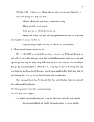 9
Mổ thăm dò đối với những khối u ổ bụng ví dụ như u mạc treo ruột, u cơ thành ruột v.v.
Một số lưu ý trong phẫu thuật chẩn đoán:
- Lấy một mẫu mô điển hình với đủ cả bờ mô bình thường.
- Không sinh thiết vào mô hoại tử.
- Tránh gieo cấy vào mô bình thường lân cận.
- Đường rạch da sinh thiết phải nằm trong phần mô mà sẽ được cắt bỏ bởi một
phẫu thuật điều trị tận gốc tiếp theo sau.
- Cung cấp những thông tin lâm sàng cần thiết cho nhà giải phẫu bệnh.
9. Phẫu thuật đánh giá tiến triển của ung thư
Đối với một số khối u, phẫu thuật là một công cụ rất quan trọng để đánh giá đáp ứng của
khối u đối với hoá trị liệu. Một trong những điển hình là phẫu thuật thám sát lần hai (second look
laparotomy) trong ung thư buồng trứng. Phẫu thuật này được thực hiện một cách hệ thống để
đánh gía đáp ứng của hoá trị và để kết thúc điều trị. Trong thực tế người ta đã chứng minh rằng
phẫu thuật như vậy không thay đổi được thời gian sống thêm của bệnh nhân, do đó phẫu thuật mở
bụng thám sát lần 2 ngày nay chỉ còn thực hiện trong nghiên cứu lâm sàng.
Ngày nay người ta sử dụng Pet-Scan để chẩn đoán trước khi phẫu thuật, như vậy tránh
được phẫu thuật không cần thiết.
10. Phẫu thuật đối với những khối u tái phát và di căn
10.1.Phẫu thuật khối u tái phát
Một số khối u tái phát xẩy ra sau điều trị bảo tồn thì nên thực hiện phẫu thuật triệt căn
- Đối với ung thư đầu cổ: cắt toàn bộ thanh quản sau điều trị bảo tồn tái phát.

 
