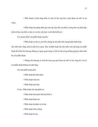 13

+ Phẫu thuật có khả năng điều trị một số lớn ung thư ở giai đoạn tại chỗ và tại
vùng.
+ Phẫu thuật cho phép đánh giá mức độ xâm lấn của khối u cũng như xác định đặc
tính mô học của khối u làm cơ sở cho xếp loại và chỉ định điều trị.
Các nhược điểm của phẫu thuật ung thư:
+ Phẫu thuật có thể có các biến chứng đe dọa đến tính mạng bệnh nhân hoặc
làm mất chức năng sinh lý một số cơ quan. Bác sĩ phẫu thuật cần cân nhắc mức độ rộng của phẫu
thuật để tránh tổn thương những cơ quan quan trọng và đó là một trong những nguyên nhân thất
bại của phẫu thuật.
+ Những tổn thương ác tính đã vượt qua giai đoạn tại chỗ và tại vùng thì vai trò
của phẫu thuật không còn phù hợp.
Các loại phẫu thuật gồm
+ Phẫu thuật để chẩn đoán
+ Phẫu thuật triệt căn
+ Phẫu thuật giới hạn
Ví dụ : Phẫu thuật cắt một phần vú.
+ Phẫu thuật làm giảm thể tích khối u
+ Phẫu thuật thám sát
+ Phẫu thuật tái phát và di căn
+ Phẫu thuật triệu chứng
+ Phẫu thuật tái tạo

 