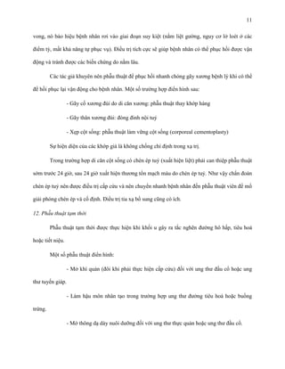 11
vong, nó báo hiệu bệnh nhân rơi vào giai đoạn suy kiệt (nằm liệt gường, nguy cơ lở loét ở các
điểm tỳ, mất khả năng tự phục vụ). Điều trị tích cực sẽ giúp bệnh nhân có thể phục hồi được vận
động và tránh được các biến chứng do nằm lâu.
Các tác giả khuyên nên phẫu thuật để phục hồi nhanh chóng gãy xương bệnh lý khi có thể
để hồi phục lại vận động cho bệnh nhân. Một số trường hợp điển hình sau:
- Gãy cổ xương đùi do di căn xương: phẫu thuật thay khớp háng
- Gãy thân xương đùi: đóng đinh nội tuỷ
- Xẹp cột sống: phẫu thuật làm vững cột sống (corporeal cementoplasty)
Sự hiện diện của các khớp giả là không chống chỉ định trong xạ trị.
Trong trường hợp di căn cột sống có chèn ép tuỷ (xuất hiện liệt) phải can thiệp phẫu thuật
sớm trước 24 giờ, sau 24 giờ xuất hiện thương tổn mạch máu do chèn ép tuỷ. Như vậy chẩn đoán
chèn ép tuỷ nên được điều trị cấp cứu và nên chuyển nhanh bệnh nhân đến phẫu thuật viên để mổ
giải phóng chèn ép và cố định. Điều trị tia xạ bổ sung cũng có ích.
12. Phẫu thuật tạm thời
Phẫu thuật tạm thời được thực hiện khi khối u gây ra tắc nghẽn đường hô hấp, tiêu hoá
hoặc tiết niệu.
Một số phẫu thuật điển hình:
- Mở khí quản (đôi khi phải thực hiện cấp cứu) đối với ung thư đầu cổ hoặc ung
thư tuyến giáp.
- Làm hậu môn nhân tạo trong trường hợp ung thư đường tiêu hoá hoặc buồng
trứng.
- Mở thông dạ dày nuôi dưỡng đối với ung thư thực quản hoặc ung thư đầu cổ.

 