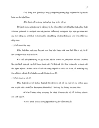 12
- Mở thông niệu quản hoặc bàng quang trong trường hợp ung thư tiền liệt tuyến
hoặc ung thư phụ khoa.
- Đặt shunts nội sọ trong trường hợp tăng áp lực nội sọ.
Để tránh những chấn tương về mặt tâm lý cho bệnh nhân trước khi phẫu thuật, phẫu thuật
viên nên giải thích rõ cho bệnh nhân và gia đình. Phẫu thuật không nên thực hiện quá muộn khi
các chức năng của cơ thể đã bị thương tổn, cũng không nên thực hiện quá sớm bệnh nhân khó
chấp nhận.
13. Phẫu thuật làm sạch
Phẫu thuật làm sạch cũng được đề nghị thực hiện không phải mục đích điều trị mà chỉ để
làm cho bệnh nhân thoải mái hơn.
Các khối u hoại tử không chỉ gây ra đau, nó còn có mùi hôi, chảy máu, bẩn thỉu khó nhìn
làm cho bệnh nhân và gia đình không thoải mái. Chỉ định cắt bỏ u hoại tử đem lại sự thoải mái
cho người bệnh.Ví du như cắt bỏ vú đối với những ung thư vú đã lở loét ra da, cắt bỏ những ung
thư ruột non mặc dù đã có di căn gan, cắt bỏ các đường dò.
14. Phẫu thuật về nội tiết
Phẫu thuật về nội tiết là phẫu thuật cắt bỏ một tuyến nội tiết mà chất tiết của nó liên quan
đến sự phát triển của khối u. Trong thực hành chỉ có 2 loại ung thư thường hay thực hiện:
- Cắt bỏ 2 buồng trứng trong ung thư vú có liên quan đến nội tiết ở những phụ nữ
còn kinh nguyệt.
- Cắt bỏ 2 tinh hoàn ở những bệnh nhân ung thư tiền liệt tuyến.

 