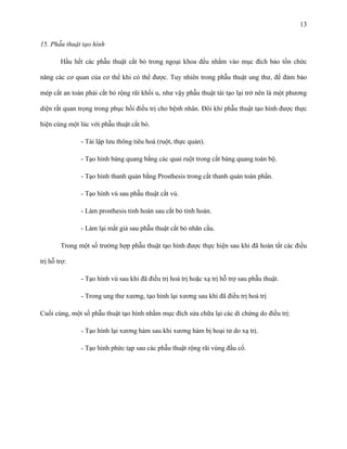 13
15. Phẫu thuật tạo hình
Hầu hết các phẫu thuật cắt bỏ trong ngoại khoa đều nhắm vào mục đích bảo tồn chức
năng các cơ quan của cơ thể khi có thể được. Tuy nhiên trong phẫu thuật ung thư, để đảm bảo
mép cắt an toàn phải cắt bỏ rộng rãi khối u, như vậy phẫu thuật tái tạo lại trở nên là một phương
diện rất quan trọng trong phục hồi điều trị cho bệnh nhân. Đôi khi phẫu thuật tạo hình được thực
hiện cùng một lúc với phẫu thuật cắt bỏ.
- Tái lập lưu thông tiêu hoá (ruột, thực quản).
- Tạo hình bàng quang bằng các quai ruột trong cắt bàng quang toàn bộ.
- Tạo hình thanh quản bằng Prosthesis trong cắt thanh quản toàn phần.
- Tạo hình vú sau phẫu thuật cắt vú.
- Làm prosthesis tinh hoàn sau cắt bỏ tinh hoàn.
- Làm lại mắt giả sau phẫu thuật cắt bỏ nhãn cầu.
Trong một số trường hợp phẫu thuật tạo hình được thực hiện sau khi đã hoàn tất các điều
trị hỗ trợ:
- Tạo hính vú sau khi đã điều trị hoá trị hoặc xạ trị hỗ trợ sau phẫu thuật.
- Trong ung thư xương, tạo hình lại xương sau khi đã điều trị hoá trị
Cuối cùng, một số phẫu thuật tạo hình nhằm mục đích sửa chữa lại các di chứng do điều trị:
- Tạo hình lại xương hàm sau khi xương hàm bị hoại tử do xạ trị.
- Tạo hình phức tạp sau các phẫu thuật rộng rãi vùng đầu cổ.

 